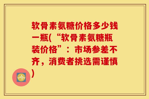 软骨素氨糖价格多少钱一瓶(“软骨素氨糖瓶装价格”：市场参差不齐，消费者挑选需谨慎)