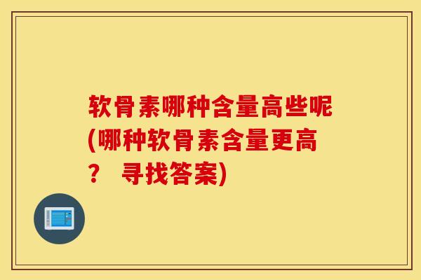 软骨素哪种含量高些呢(哪种软骨素含量更高？ 寻找答案)