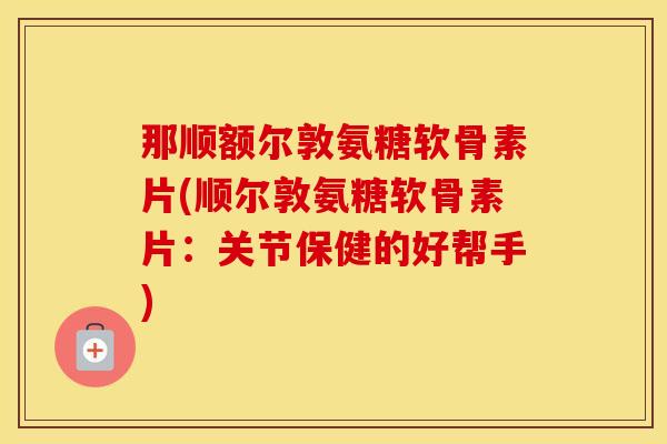 那顺额尔敦氨糖软骨素片(顺尔敦氨糖软骨素片：关节保健的好帮手)