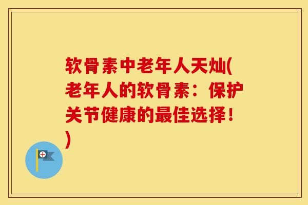 软骨素中老年人天灿(老年人的软骨素：保护关节健康的佳选择！)