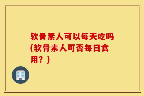 软骨素人可以每天吃吗(软骨素人可否每日食用?) 软骨素人可以每天吃吗(软骨素人可否每日食用?)