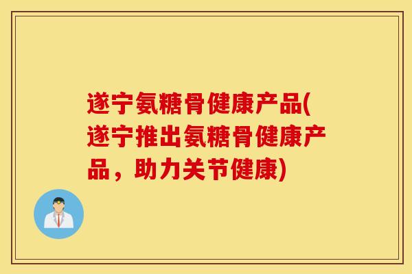 遂宁氨糖骨健康产品(遂宁推出氨糖骨健康产品,助力关节健康) 遂宁氨糖骨健康产品(遂宁推出氨糖骨健康产品,助力关节健康)