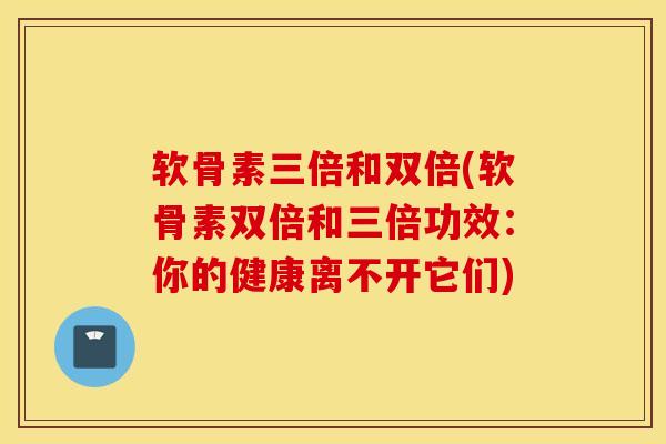 软骨素三倍和双倍(软骨素双倍和三倍功效：你的健康离不开它们)