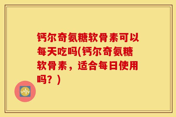 钙尔奇氨糖软骨素可以每天吃吗(钙尔奇氨糖软骨素,适合每日使用吗?) 钙尔奇氨糖软骨素可以每天吃吗(钙尔奇氨糖软骨素,适合每日使用吗?)