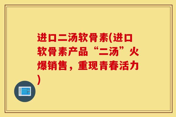 进口二汤软骨素(进口软骨素产品“二汤”火爆销售,重现青春活力) 进口二汤软骨素(进口软骨素产品“二汤”火爆销售,重现青春活力)