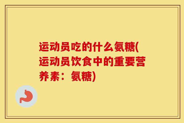 运动员吃的什么氨糖(运动员饮食中的重要营养素:氨糖) 运动员吃的什么氨糖(运动员饮食中的重要营养素:氨糖)