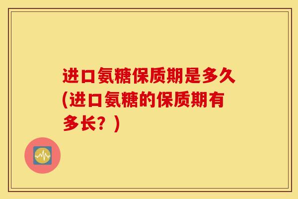 进口氨糖保质期是多久(进口氨糖的保质期有多长?) 进口氨糖保质期是多久(进口氨糖的保质期有多长?)
