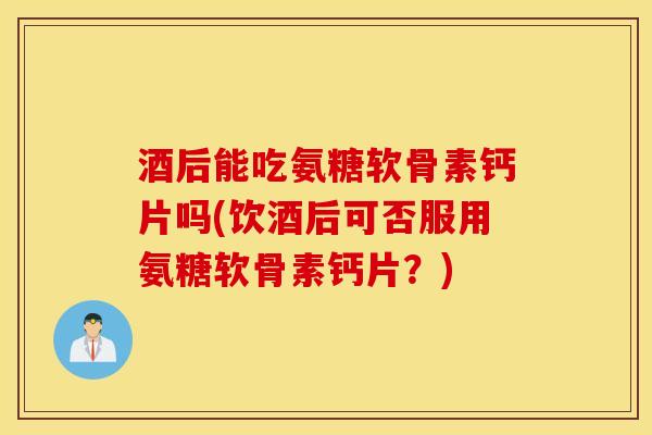 酒后能吃氨糖软骨素钙片吗(饮酒后可否服用氨糖软骨素钙片?) 酒后能吃氨糖软骨素钙片吗(饮酒后可否服用氨糖软骨素钙片?)