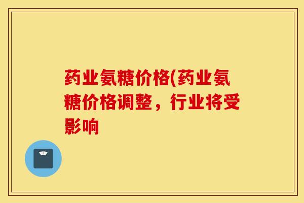 药业氨糖价格(药业氨糖价格调整,行业将受影响 药业氨糖价格(药业氨糖价格调整,行业将受影响