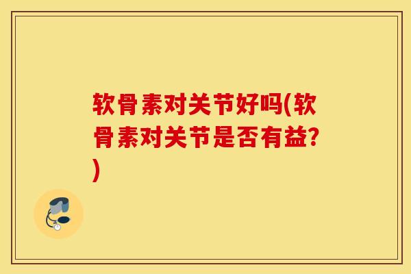 软骨素对关节好吗(软骨素对关节是否有益？)