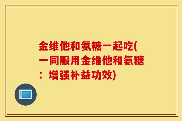 金维他和氨糖一起吃(一同服用金维他和氨糖:增强补益功效) 金维他和氨糖一起吃(一同服用金维他和氨糖:增强补益功效)