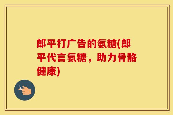 郎平打广告的氨糖(郎平代言氨糖，助力骨骼健康)