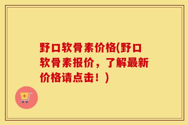 野口软骨素价格(野口软骨素报价，了解新价格请点击！)