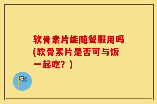 软骨素片能随餐服用吗(软骨素片是否可与饭一起吃?) 软骨素片能随餐服用吗(软骨素片是否可与饭一起吃?)