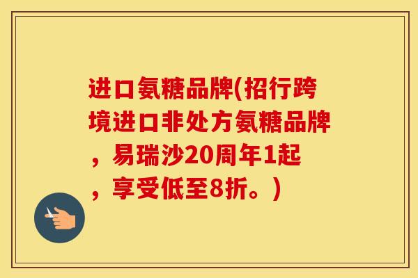 进口氨糖品牌(招行跨境进口非处方氨糖品牌,易瑞沙20周年1起,享受低至8折。) 进口氨糖品牌(招行跨境进口非处方氨糖品牌,易瑞沙20周年1起,享受低至8折。)