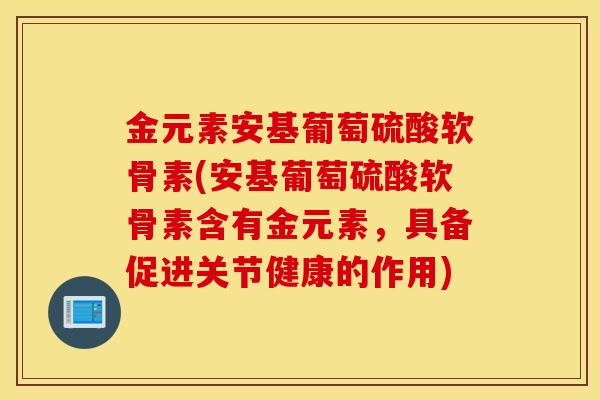 金元素安基葡萄硫酸软骨素(安基葡萄硫酸软骨素含有金元素,具备促进关节健康的作用) 金元素安基葡萄硫酸软骨素(安基葡萄硫酸软骨素含有金元素,具备促进关节健康的作用)