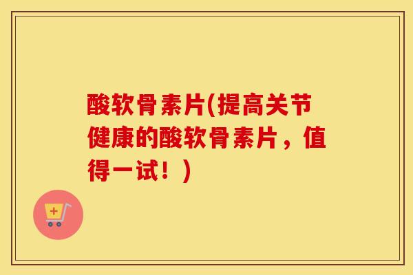 酸软骨素片(提高关节健康的酸软骨素片，值得一试！)