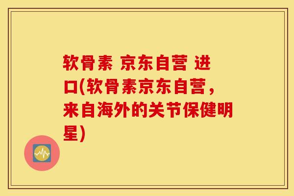 软骨素 京东自营 进口(软骨素京东自营，来自海外的关节保健明星)