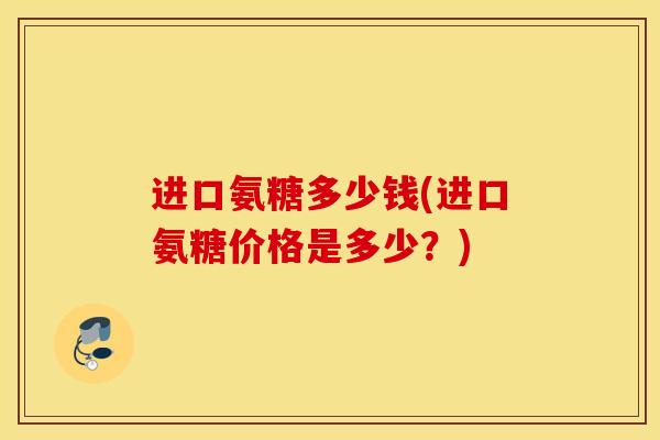 进口氨糖多少钱(进口氨糖价格是多少?) 进口氨糖多少钱(进口氨糖价格是多少?)
