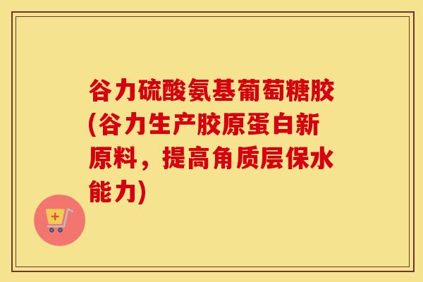 谷力硫酸氨基葡萄糖胶(谷力生产胶原蛋白新原料,提高角质层保水能力) 谷力硫酸氨基葡萄糖胶(谷力生产胶原蛋白新原料,提高角质层保水能力)