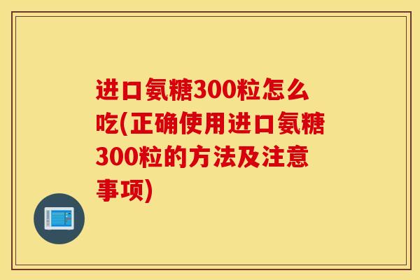 进口氨糖300粒怎么吃(正确使用进口氨糖300粒的方法及注意事项) 进口氨糖300粒怎么吃(正确使用进口氨糖300粒的方法及注意事项)
