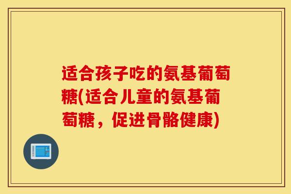 适合孩子吃的氨基葡萄糖(适合儿童的氨基葡萄糖，促进骨骼健康)