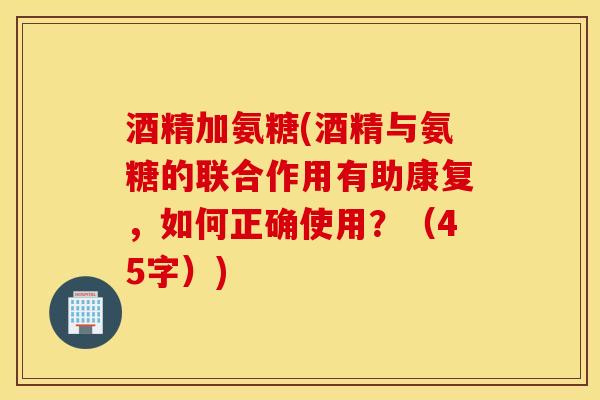 酒精加氨糖(酒精与氨糖的联合作用有助康复，如何正确使用？（45字）)