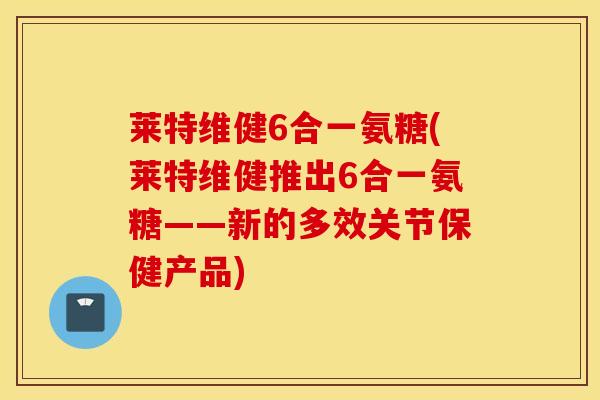 莱特维健6合一氨糖(莱特维健推出6合一氨糖——新的多效关节保健产品) 莱特维健6合一氨糖(莱特维健推出6合一氨糖——新的多效关节保健产品)