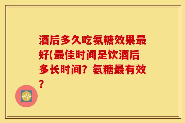 酒后多久吃氨糖效果好(佳时间是饮酒后多长时间？氨糖有效？