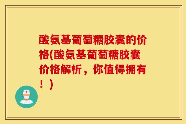 酸氨基葡萄糖胶囊的价格(酸氨基葡萄糖胶囊价格解析，你值得拥有！)