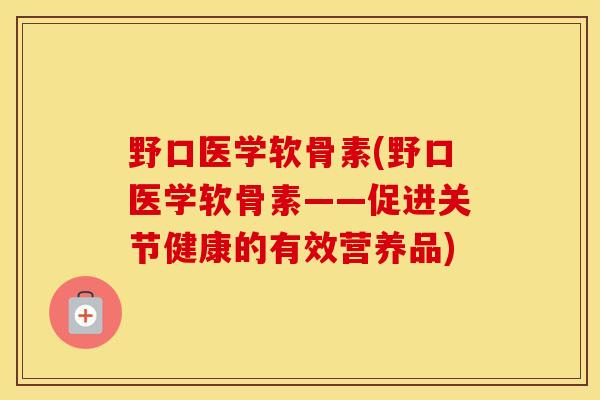 野口医学软骨素(野口医学软骨素——促进关节健康的有效营养品)