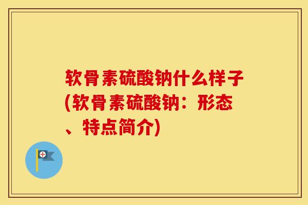 软骨素硫酸钠什么样子(软骨素硫酸钠:形态、特点简介) 软骨素硫酸钠什么样子(软骨素硫酸钠:形态、特点简介)