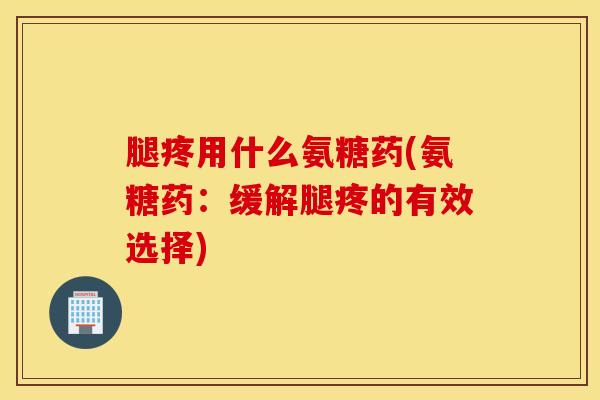 腿疼用什么氨糖药(氨糖药:缓解腿疼的有效选择) 腿疼用什么氨糖药(氨糖药:缓解腿疼的有效选择)