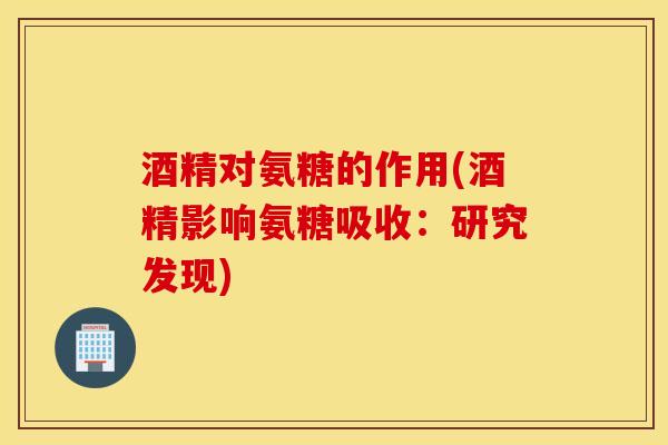 酒精对氨糖的作用(酒精影响氨糖吸收:研究发现) 酒精对氨糖的作用(酒精影响氨糖吸收:研究发现)