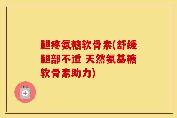腿疼氨糖软骨素(舒缓腿部不适 天然氨基糖软骨素助力) 腿疼氨糖软骨素(舒缓腿部不适 天然氨基糖软骨素助力)