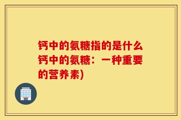 钙中的氨糖指的是什么钙中的氨糖:一种重要的营养素) 钙中的氨糖指的是什么钙中的氨糖:一种重要的营养素)