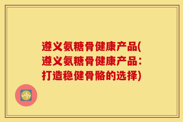 遵义氨糖骨健康产品(遵义氨糖骨健康产品:打造稳健骨骼的选择) 遵义氨糖骨健康产品(遵义氨糖骨健康产品:打造稳健骨骼的选择)