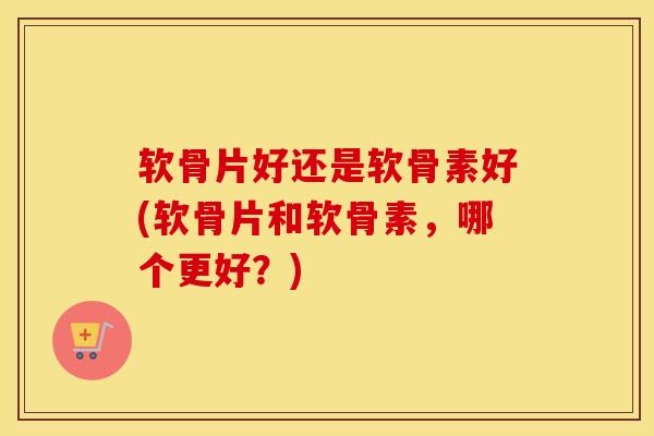 软骨片好还是软骨素好(软骨片和软骨素,哪个更好?) 软骨片好还是软骨素好(软骨片和软骨素,哪个更好?)