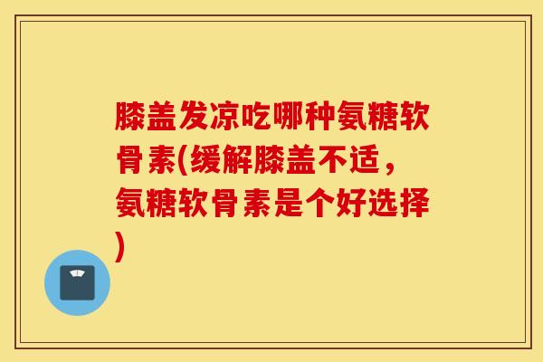 膝盖发凉吃哪种氨糖软骨素(缓解膝盖不适,氨糖软骨素是个好选择) 膝盖发凉吃哪种氨糖软骨素(缓解膝盖不适,氨糖软骨素是个好选择)