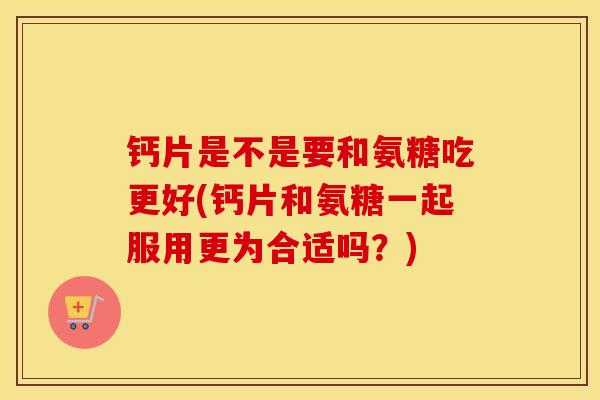 钙片是不是要和氨糖吃更好(钙片和氨糖一起服用更为合适吗？)