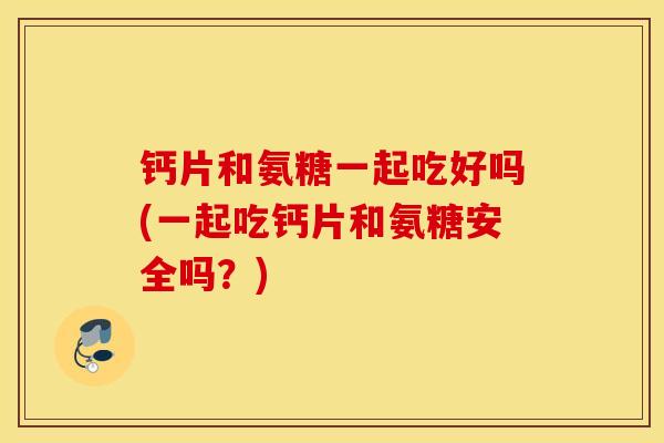 钙片和氨糖一起吃好吗(一起吃钙片和氨糖安全吗？)