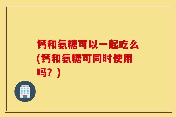 钙和氨糖可以一起吃么(钙和氨糖可同时使用吗?) 钙和氨糖可以一起吃么(钙和氨糖可同时使用吗?)