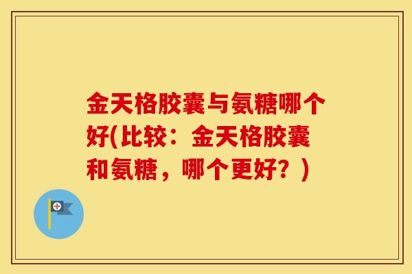 金天格胶囊与氨糖哪个好(比较：金天格胶囊和氨糖，哪个更好？)
