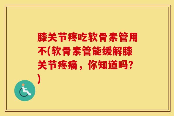 膝关节疼吃软骨素管用不(软骨素管能缓解膝关节，你知道吗？)