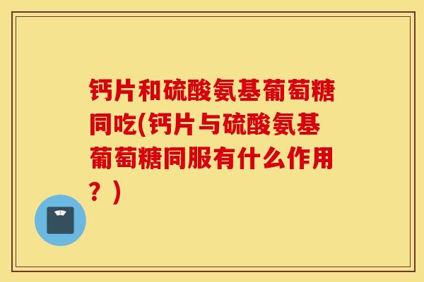 钙片和硫酸氨基葡萄糖同吃(钙片与硫酸氨基葡萄糖同服有什么作用?) 钙片和硫酸氨基葡萄糖同吃(钙片与硫酸氨基葡萄糖同服有什么作用?)