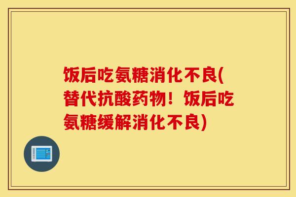 饭后吃氨糖(替代抗酸!饭后吃氨糖缓解) 饭后吃氨糖(替代抗酸!饭后吃氨糖缓解)