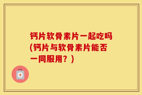钙片软骨素片一起吃吗(钙片与软骨素片能否一同服用?) 钙片软骨素片一起吃吗(钙片与软骨素片能否一同服用?)