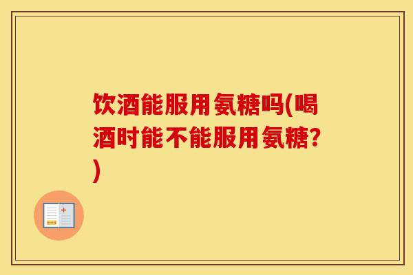 饮酒能服用氨糖吗(喝酒时能不能服用氨糖?) 饮酒能服用氨糖吗(喝酒时能不能服用氨糖?)
