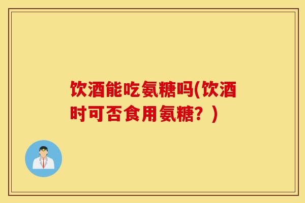 饮酒能吃氨糖吗(饮酒时可否食用氨糖?) 饮酒能吃氨糖吗(饮酒时可否食用氨糖?)