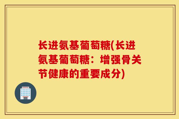 长进氨基葡萄糖(长进氨基葡萄糖：增强骨关节健康的重要成分)